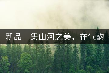 新品｜集山河之美，在氣韻山河！
