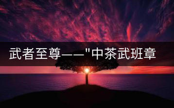 武者至尊——”中茶武班章”，帷幕之后的王者風(fēng)范