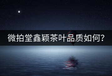 微拍堂鑫穎茶葉品質(zhì)如何？