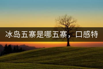 冰島五寨是哪五寨，口感特點(diǎn)介紹？