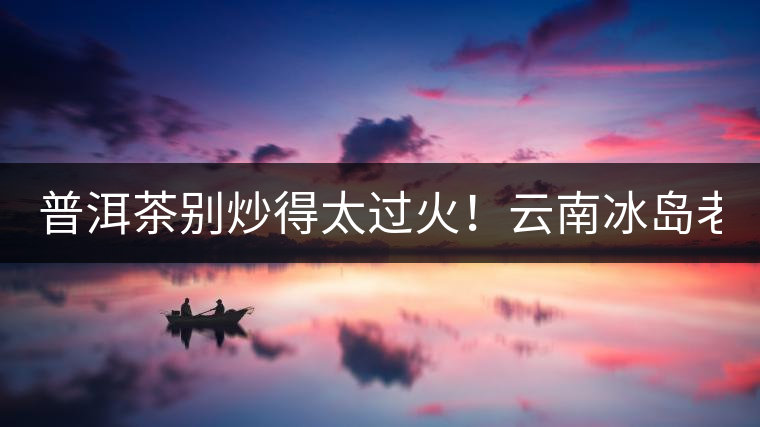 普洱茶別炒得太過火！云南冰島老寨“茶王樹”采摘權(quán)88萬成交？
