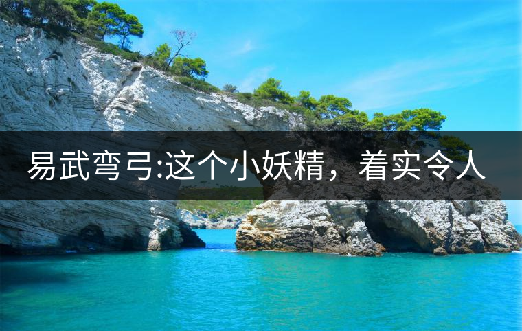 易武彎弓:這個(gè)小妖精，著實(shí)令人著迷，一口就打通你的...易武彎弓：這個(gè)小妖精，著實(shí)令人著迷，一口就打通你的任督二脈
