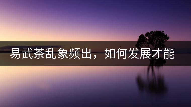 易武茶亂象頻出，如何發(fā)展才能持久不衰?易武茶亂象頻出，如何發(fā)展才能持久不衰？
