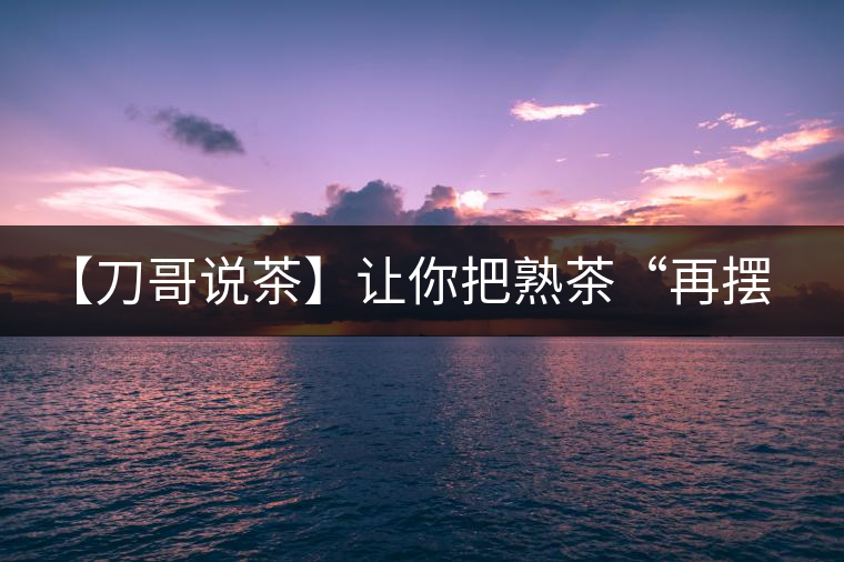 【刀哥說(shuō)茶】讓你把熟茶“再擺擺，再放放”的商家就是耍流氓