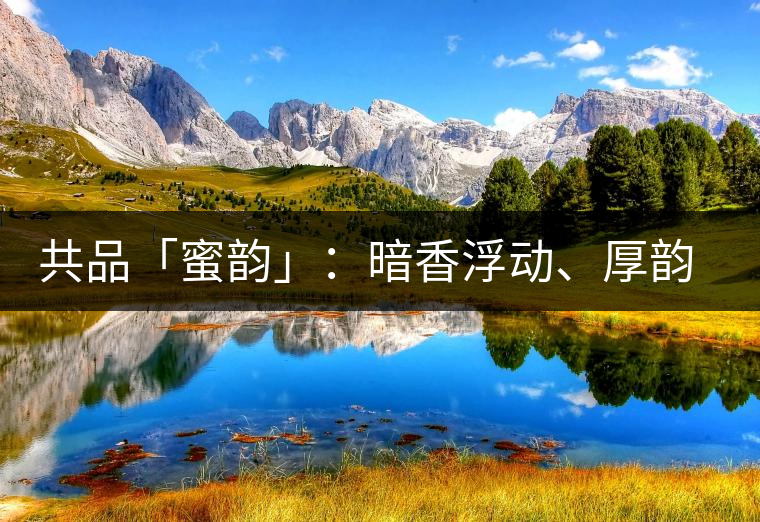 共品「蜜韻」：暗香浮動(dòng)、厚韻流芳，回味這份獨(dú)一無(wú)二的蜜香