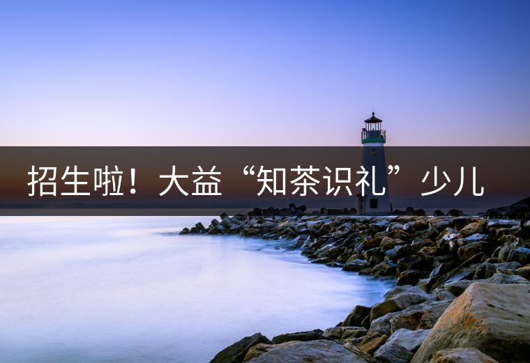 招生啦！大益“知茶識禮”少兒茶文化課程暑期班上線