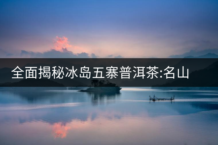 全面揭秘冰島五寨普洱茶:名山名寨，盡享冰糖韻全面揭秘冰島五寨普洱茶：名山名寨，盡享冰糖韻
