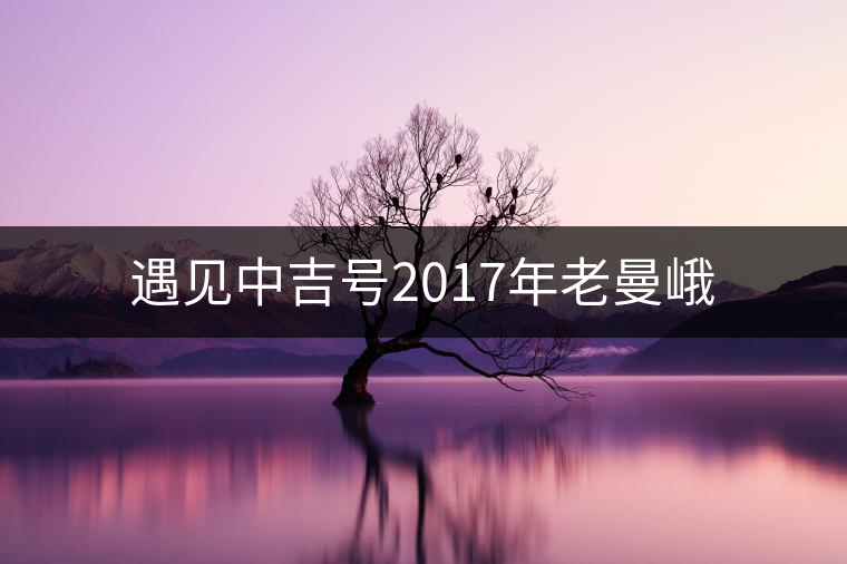 遇見中吉號(hào)2017年老曼峨 遇見中吉號(hào)2017年老曼峨