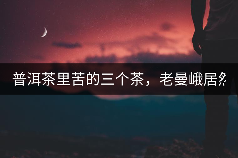普洱茶里苦的三個(gè)茶，老曼峨居然只能排第三!普洱茶里苦的三個(gè)茶，老曼峨居然只能排第三！