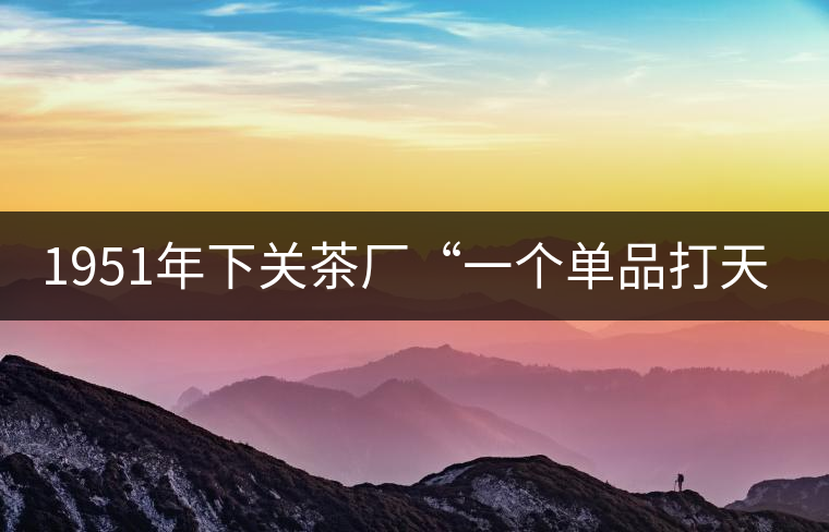 1951年下關(guān)茶廠“一個單品打天下”，如今它稱霸茶界6...1951年下關(guān)茶廠“一個單品打天下”，如今它稱霸茶界60多年！