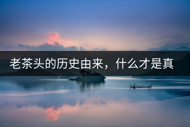 老茶頭的歷史由來(lái)，什么才是真正老茶頭