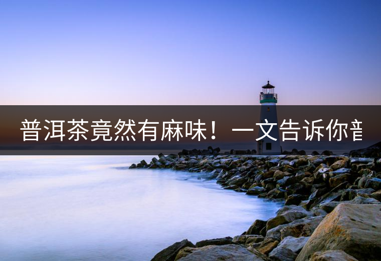 普洱茶竟然有麻味！一文告訴你普洱茶出現(xiàn)麻味的7個(gè)原因！