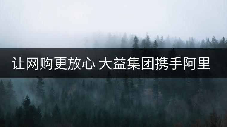 讓網購更放心 大益集團攜手阿里巴巴重拳出擊合作打假