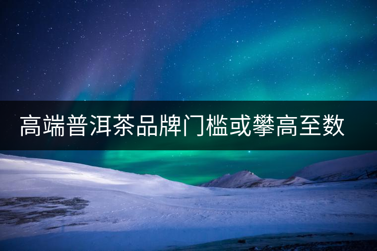 高端普洱茶品牌門檻或攀高至數(shù)億 高端普洱茶品牌門檻或攀高至數(shù)億