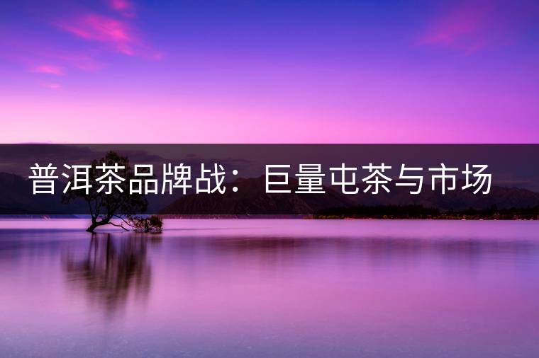 普洱茶品牌戰(zhàn)：巨量屯茶與市場(chǎng)困局怎么破？