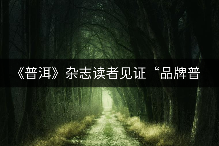 《普洱》雜志讀者見證“品牌普洱” 《普洱》雜志讀者見證“品牌普洱”