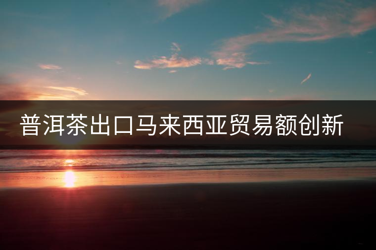普洱茶出口馬來西亞貿(mào)易額創(chuàng)新高 普洱茶出口馬來西亞貿(mào)易額創(chuàng)新高