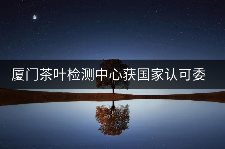 廈門茶葉檢測中心獲國家認可委實驗室認可資格證書