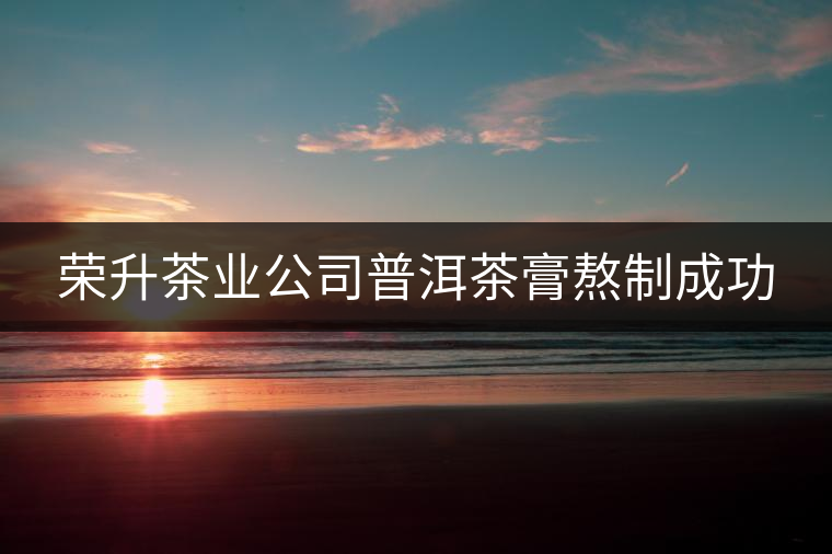 榮升茶業(yè)公司普洱茶膏熬制成功 榮升茶業(yè)公司普洱茶膏熬制成功