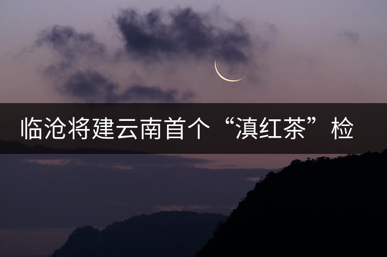 臨滄將建云南首個“滇紅茶”檢驗(yàn)中心
