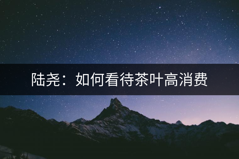 陸堯:如何看待茶葉高消費 陸堯:如何看待茶葉高消費
