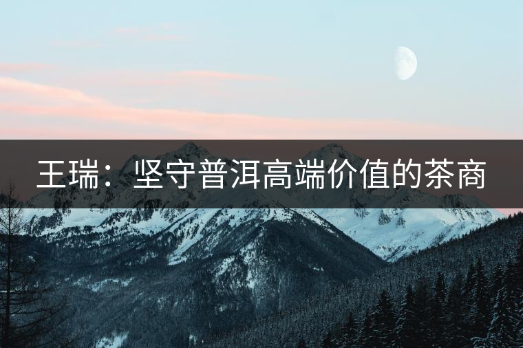 王瑞：堅(jiān)守普洱高端價(jià)值的茶商