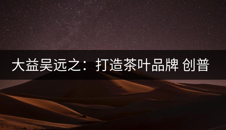 大益吳遠(yuǎn)之：打造茶葉品牌 創(chuàng)普洱茶產(chǎn)業(yè)的美好未來