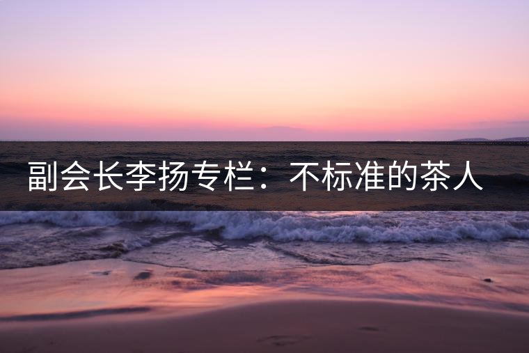 副會(huì)長(zhǎng)李揚(yáng)專(zhuān)欄:不標(biāo)準(zhǔn)的茶人 不標(biāo)準(zhǔn)的茶 副會(huì)長(zhǎng)李揚(yáng)專(zhuān)欄:不標(biāo)準(zhǔn)的茶人 不標(biāo)準(zhǔn)的茶