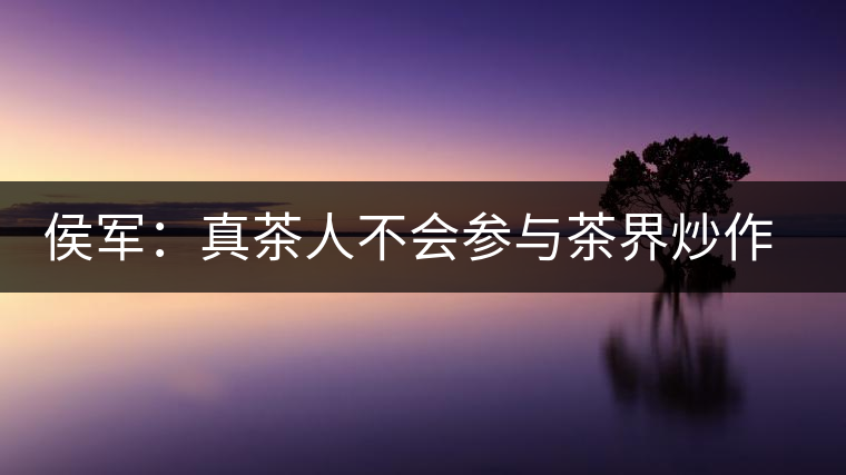 侯軍:真茶人不會(huì)參與茶界炒作之風(fēng) 侯軍:真茶人不會(huì)參與茶界炒作之風(fēng)