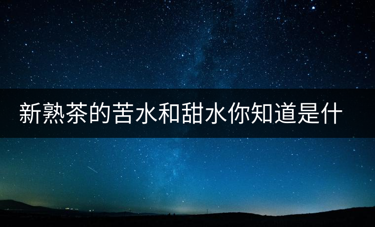 新熟茶的苦水和甜水你知道是什么意思嗎？