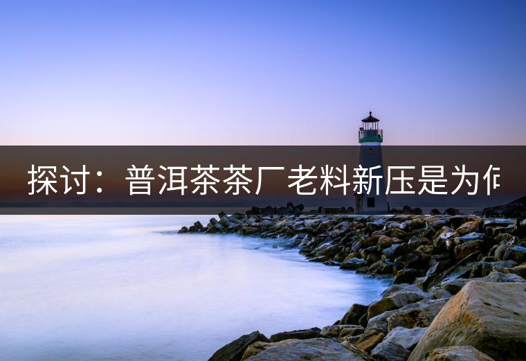 探討：普洱茶茶廠老料新壓是為何？