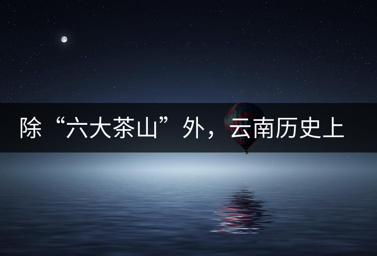 除“六大茶山”外，云南歷史上還有哪些主要的茶葉產(chǎn)區(qū)?