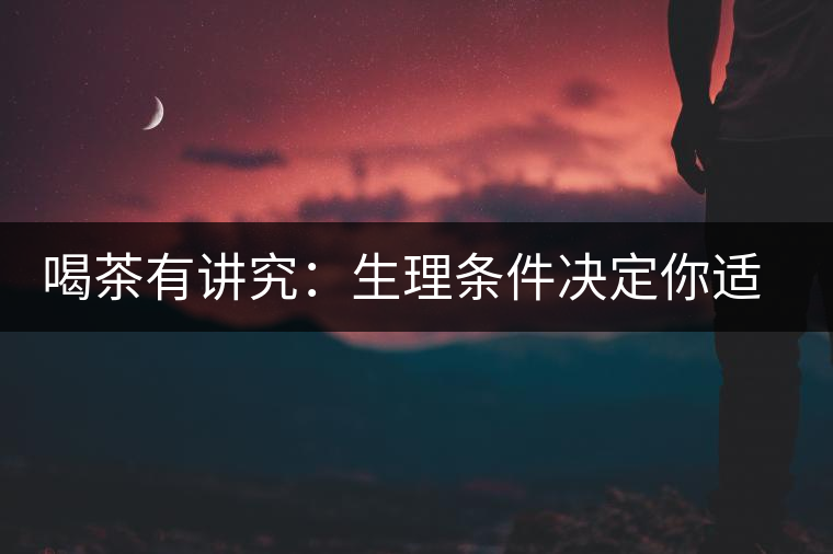 喝茶有講究:生理?xiàng)l件決定你適合哪種茶 喝茶有講究:生理?xiàng)l件決定你適合哪種茶
