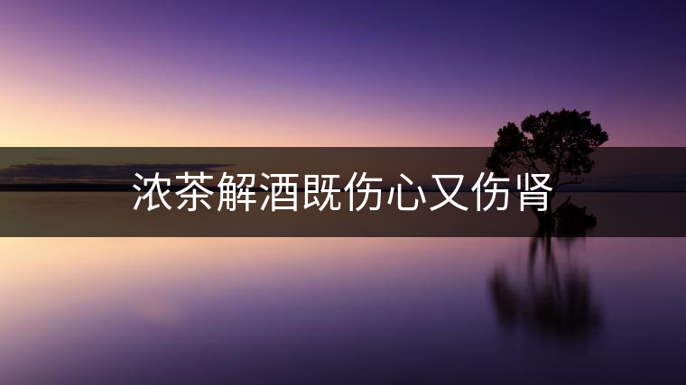 濃茶解酒既傷心又傷腎 濃茶解酒既傷心又傷腎