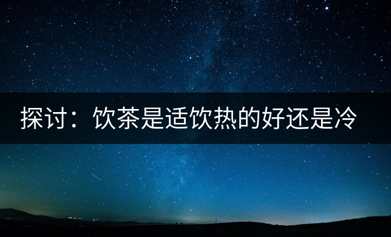 探討：飲茶是適飲熱的好還是冷的好？