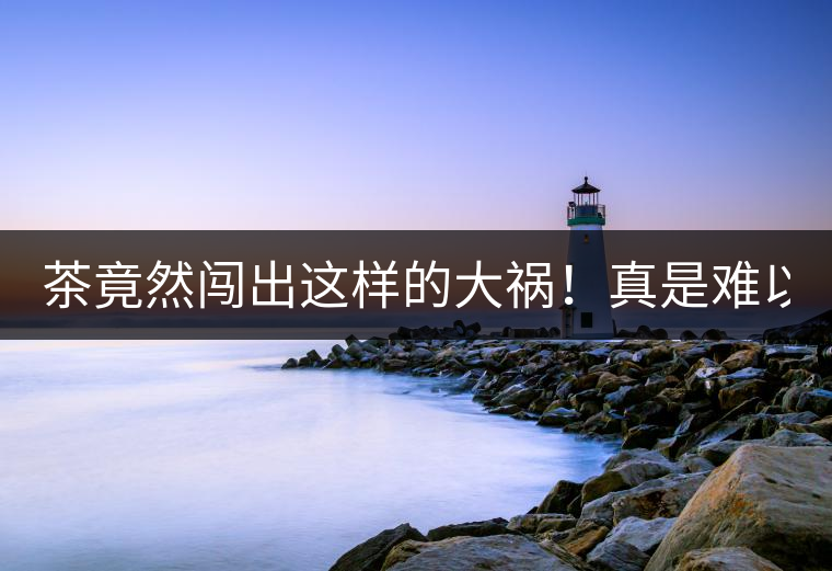 茶竟然闖出這樣的大禍！真是難以置信！