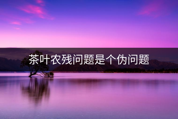 茶葉農(nóng)殘問題是個偽問題 茶葉農(nóng)殘問題是個偽問題