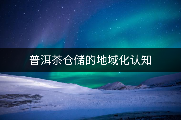 普洱茶倉(cāng)儲(chǔ)的地域化認(rèn)知 普洱茶倉(cāng)儲(chǔ)的地域化認(rèn)知