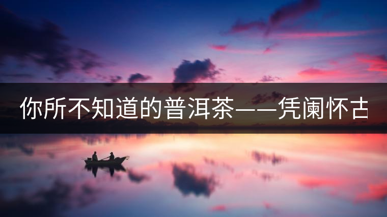 你所不知道的普洱茶——憑闌懷古(中) 你所不知道的普洱茶——憑闌懷古(中)