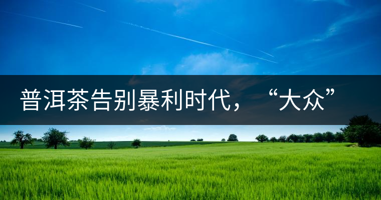 普洱茶告別暴利時代，“大眾”普洱將成未來消費主流