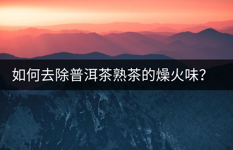 如何去除普洱茶熟茶的燥火味？熟茶工藝加沖泡這里全都有！