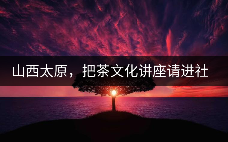 山西太原,把茶文化講座請進社區(qū) 山西太原,把茶文化講座請進社區(qū)