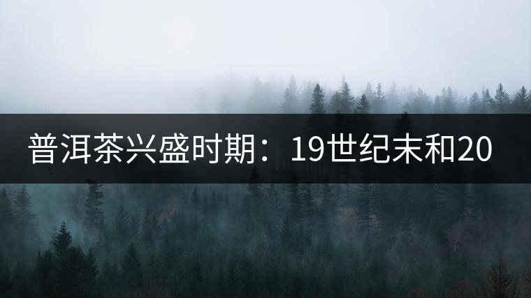 普洱茶興盛時期:19世紀(jì)末和20世紀(jì)30年代后 普洱茶興盛時期:19世紀(jì)末和20世紀(jì)30年代后