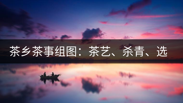 茶鄉(xiāng)茶事組圖：茶藝、殺青、選茶、采茶