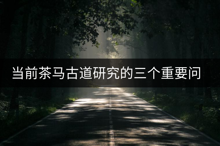 當(dāng)前茶馬古道研究的三個(gè)重要問題 當(dāng)前茶馬古道研究的三個(gè)重要問題