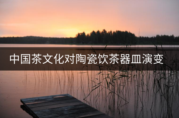 中國茶文化對陶瓷飲茶器皿演變與發(fā)展的影響 中國茶文化對陶瓷飲茶器皿演變與發(fā)展的影響