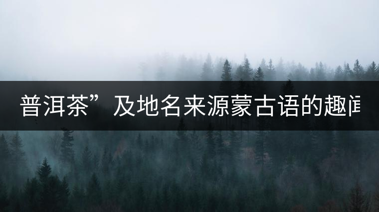 普洱茶”及地名來(lái)源蒙古語(yǔ)的趣聞？