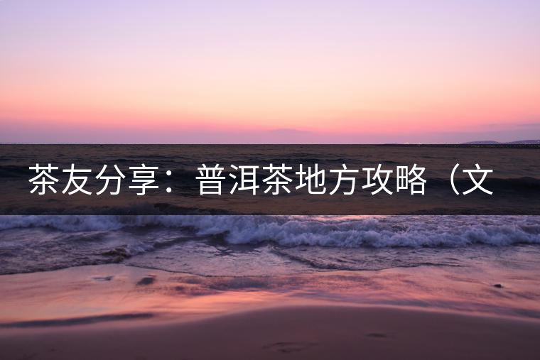 茶友分享：普洱茶地方攻略（文玩商家不能不懂的談資話(huà)題）
