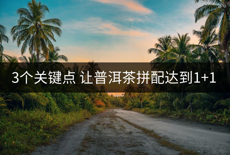3個關鍵點 讓普洱茶拼配達到1+1>2 3個關鍵點 讓普洱茶拼配達到1+1>2