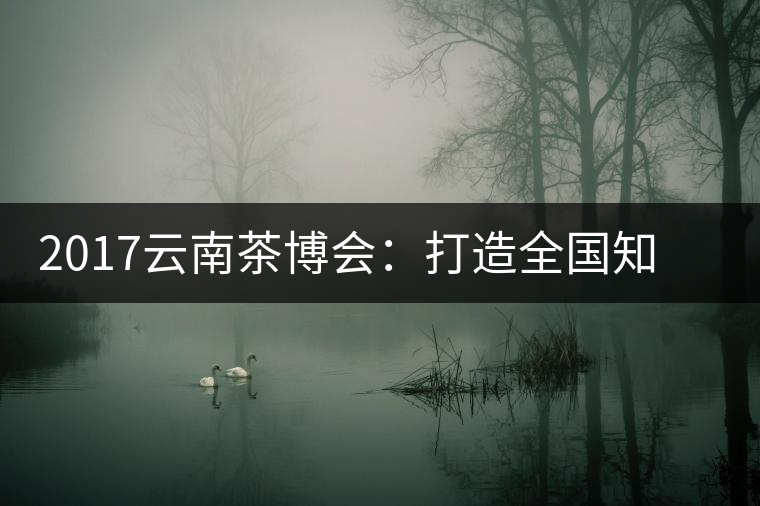 2017云南茶博會(huì)：打造全國知名紅茶品牌，擦亮“千年茶鄉(xiāng)”招牌
